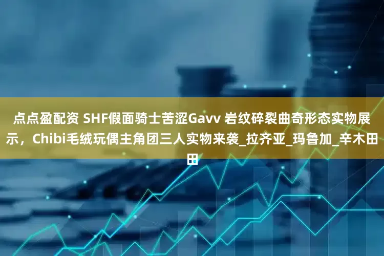 點點盈配資 SHF假面騎士苦澀Gavv 巖紋碎裂曲奇形態實物展示，Chibi毛絨玩偶主角團三人實物來襲_拉齊亞_瑪魯加_辛木田